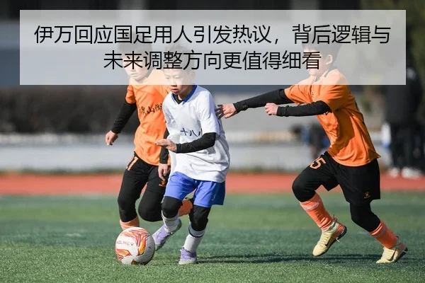 伊万回应国足用人引发热议，背后逻辑与未来调整方向更值得细看 | kaiyun